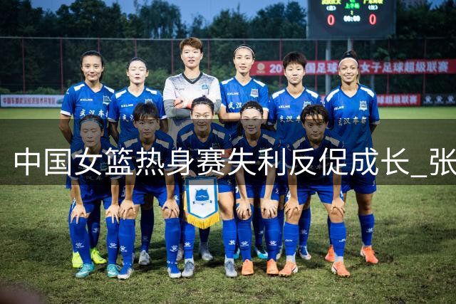 中国女篮热身赛失利反促成长 张子宇缺阵暴露战术痛点