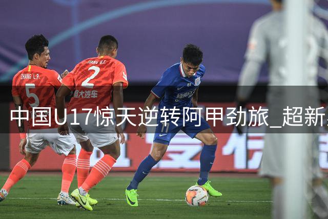 中国U17惊天逆转阿甲劲旅 超新星独造两球+95分钟绝杀引爆网络