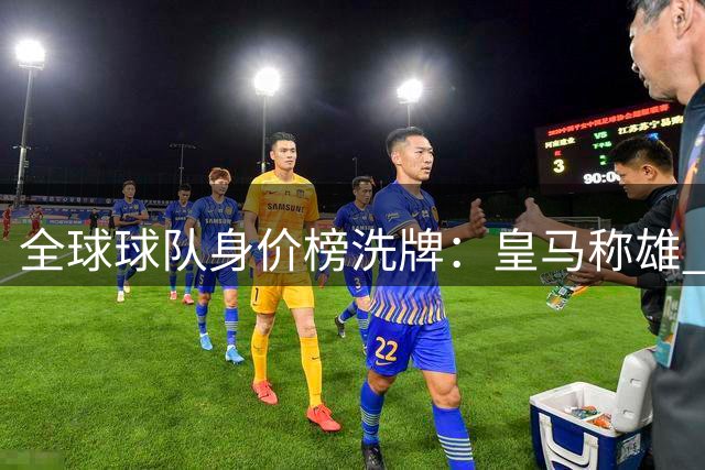 全球球队身价榜洗牌：皇马称雄 曼城第二巴黎第三
