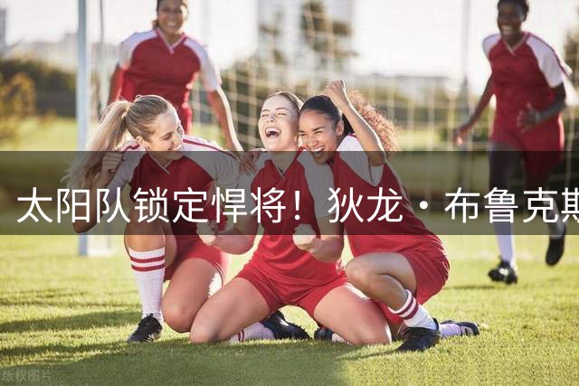 太阳队锁定悍将！狄龙·布鲁克斯获3年7300万美元续约合同