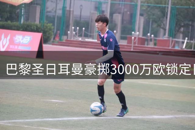 巴黎圣日耳曼豪掷3000万欧锁定日本新生代门神 亚洲市场战略浮出水面