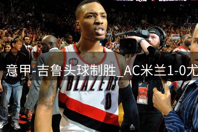 意甲-吉鲁头球制胜 AC米兰1-0尤文锁定欧冠席位