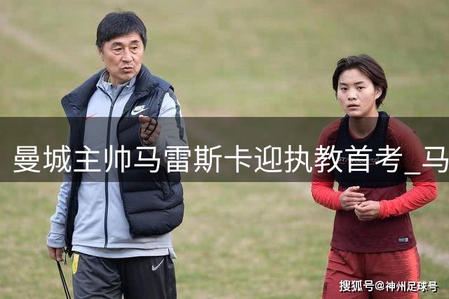 曼城主帅马雷斯卡迎执教首考 马竞成后瓜帅时代试金石