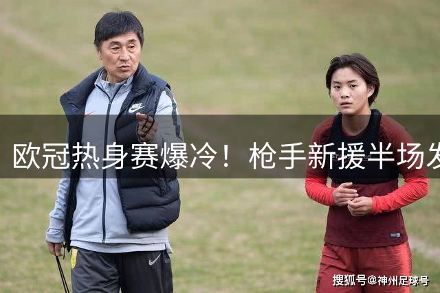 欧冠热身赛爆冷！枪手新援半场发威 德甲标王两度撕裂西甲防线