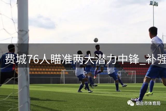 费城76人瞄准两大潜力中锋 补强内线短板成休赛期关键动作