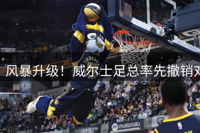 风暴升级！威尔士足总率先撤销对因凡蒂诺连任支持 引发足坛地震